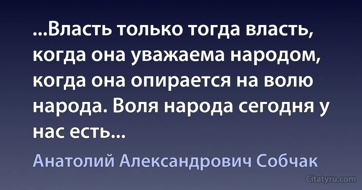 ...Власть только тогда власть, когда она уважаема народом, когда она опирается на волю народа. Воля народа сегодня у нас есть... (Анатолий Александрович Собчак)