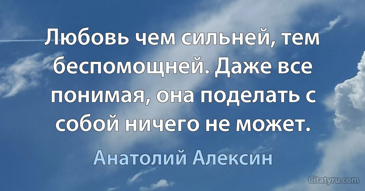 Любовь чем сильней, тем беспомощней. Даже все понимая, она поделать с собой ничего не может. (Анатолий Алексин)