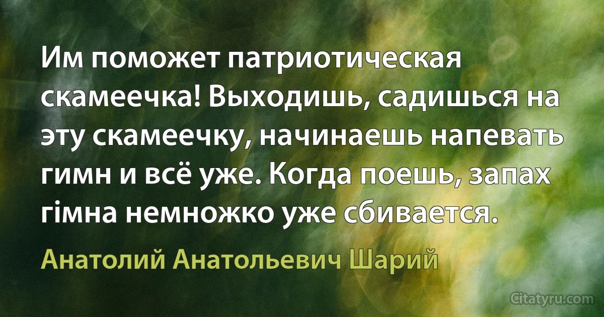 Им поможет патриотическая скамеечка! Выходишь, садишься на эту скамеечку, начинаешь напевать гимн и всё уже. Когда поешь, запах гiмна немножко уже сбивается. (Анатолий Анатольевич Шарий)