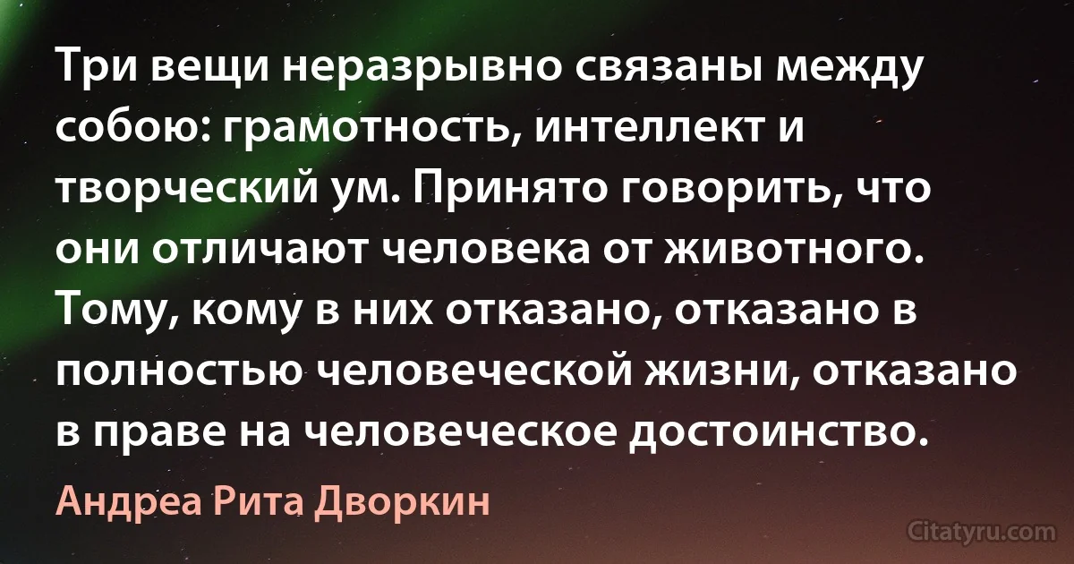 Три вещи неразрывно связаны между собою: грамотность, интеллект и творческий ум. Принято говорить, что они отличают человека от животного. Тому, кому в них отказано, отказано в полностью человеческой жизни, отказано в праве на человеческое достоинство. (Андреа Рита Дворкин)