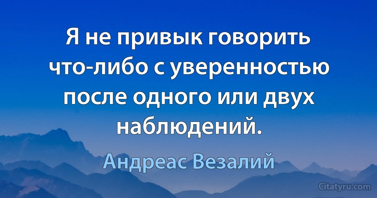 Я не привык говорить что-либо с уверенностью после одного или двух наблюдений. (Андреас Везалий)