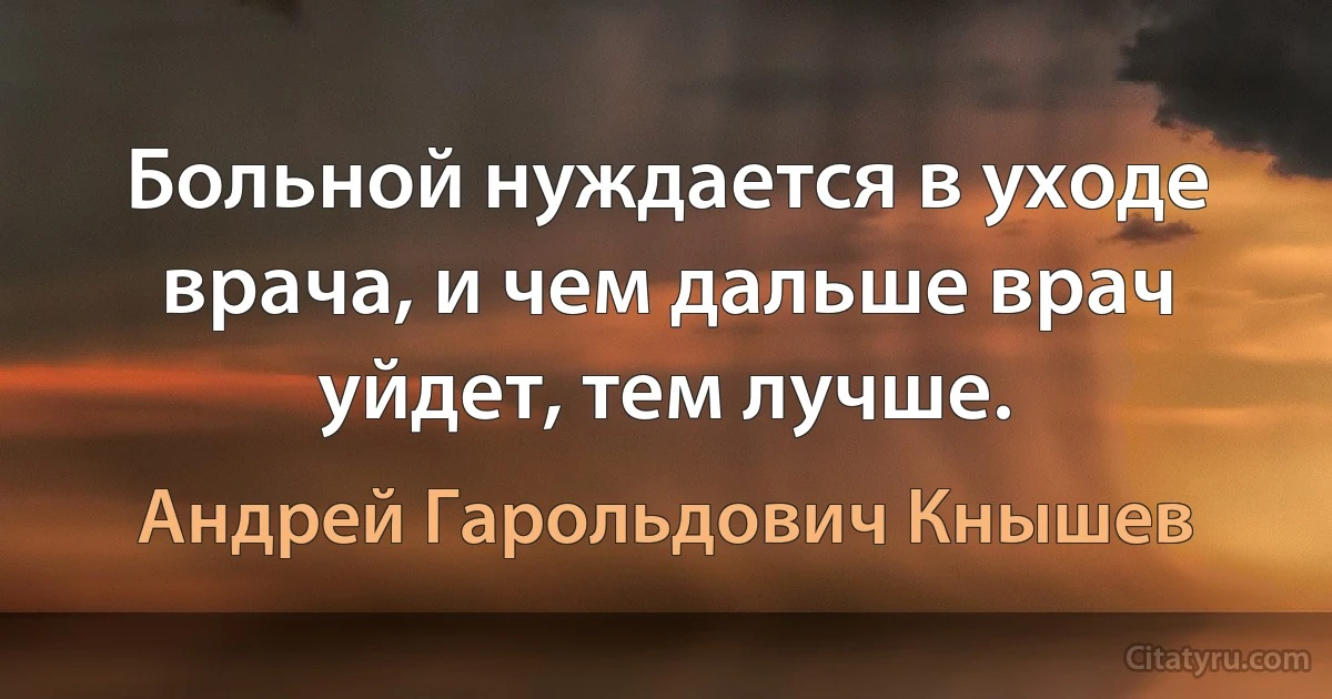 Больной нуждается в уходе врача, и чем дальше врач уйдет, тем лучше. (Андрей Гарольдович Кнышев)