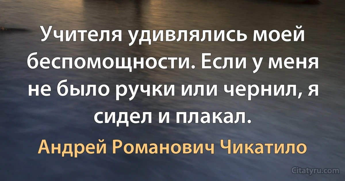 Учителя удивлялись моей беспомощности. Если у меня не было ручки или чернил, я сидел и плакал. (Андрей Романович Чикатило)