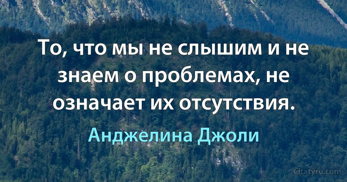 То, что мы не слышим и не знаем о проблемах, не означает их отсутствия. (Анджелина Джоли)