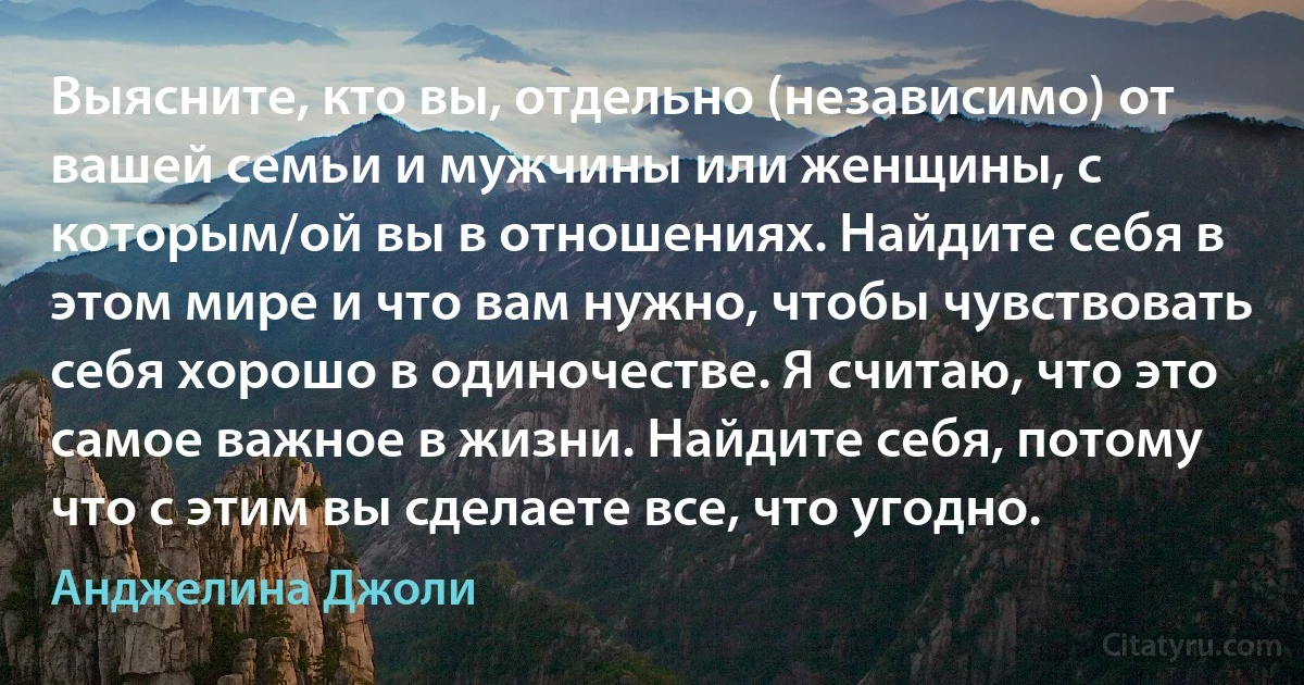 Выясните, кто вы, отдельно (независимо) от вашей семьи и мужчины или женщины, с которым/ой вы в отношениях. Найдите себя в этом мире и что вам нужно, чтобы чувствовать себя хорошо в одиночестве. Я считаю, что это самое важное в жизни. Найдите себя, потому что с этим вы сделаете все, что угодно. (Анджелина Джоли)