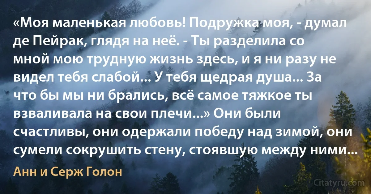 «Моя маленькая любовь! Подружка моя, - думал де Пейрак, глядя на неё. - Ты разделила со мной мою трудную жизнь здесь, и я ни разу не видел тебя слабой... У тебя щедрая душа... За что бы мы ни брались, всё самое тяжкое ты взваливала на свои плечи...» Они были счастливы, они одержали победу над зимой, они сумели сокрушить стену, стоявшую между ними... (Анн и Серж Голон)