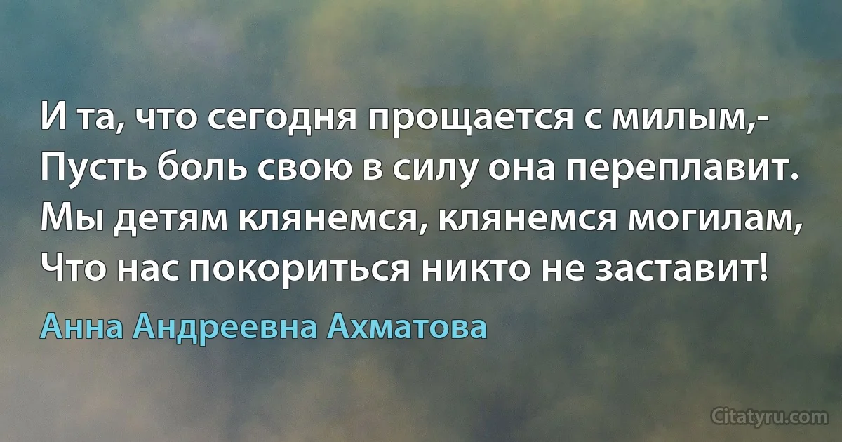 И та, что сегодня прощается с милым,-
Пусть боль свою в силу она переплавит.
Мы детям клянемся, клянемся могилам,
Что нас покориться никто не заставит! (Анна Андреевна Ахматова)