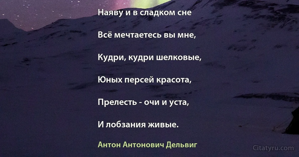 Наяву и в сладком сне

Всё мечтаетесь вы мне,

Кудри, кудри шелковые,

Юных персей красота,

Прелесть - очи и уста,

И лобзания живые. (Антон Антонович Дельвиг)