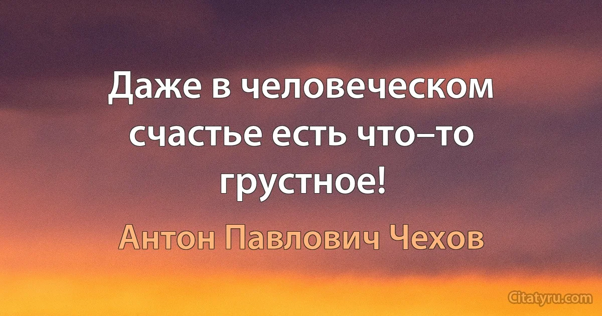 Даже в человеческом счастье есть что–то грустное! (Антон Павлович Чехов)