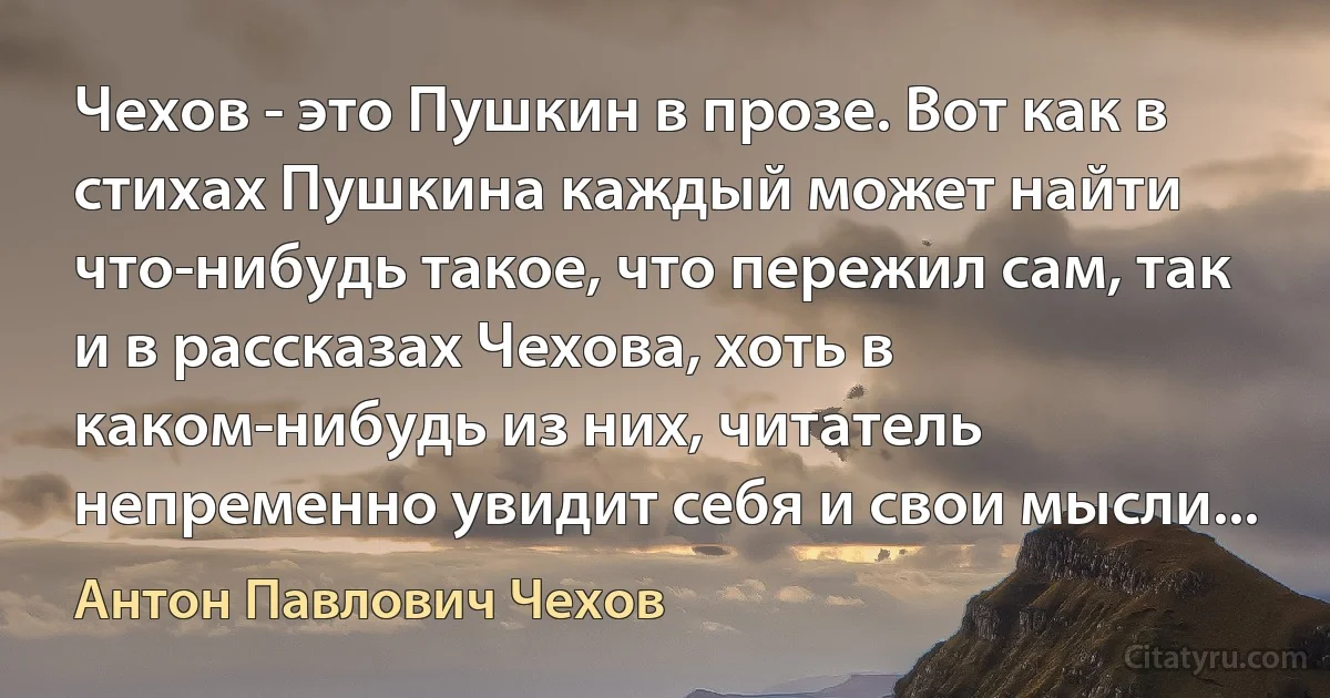 Чехов - это Пушкин в прозе. Вот как в стихах Пушкина каждый может найти что-нибудь такое, что пережил сам, так и в рассказах Чехова, хоть в каком-нибудь из них, читатель непременно увидит себя и свои мысли... (Антон Павлович Чехов)