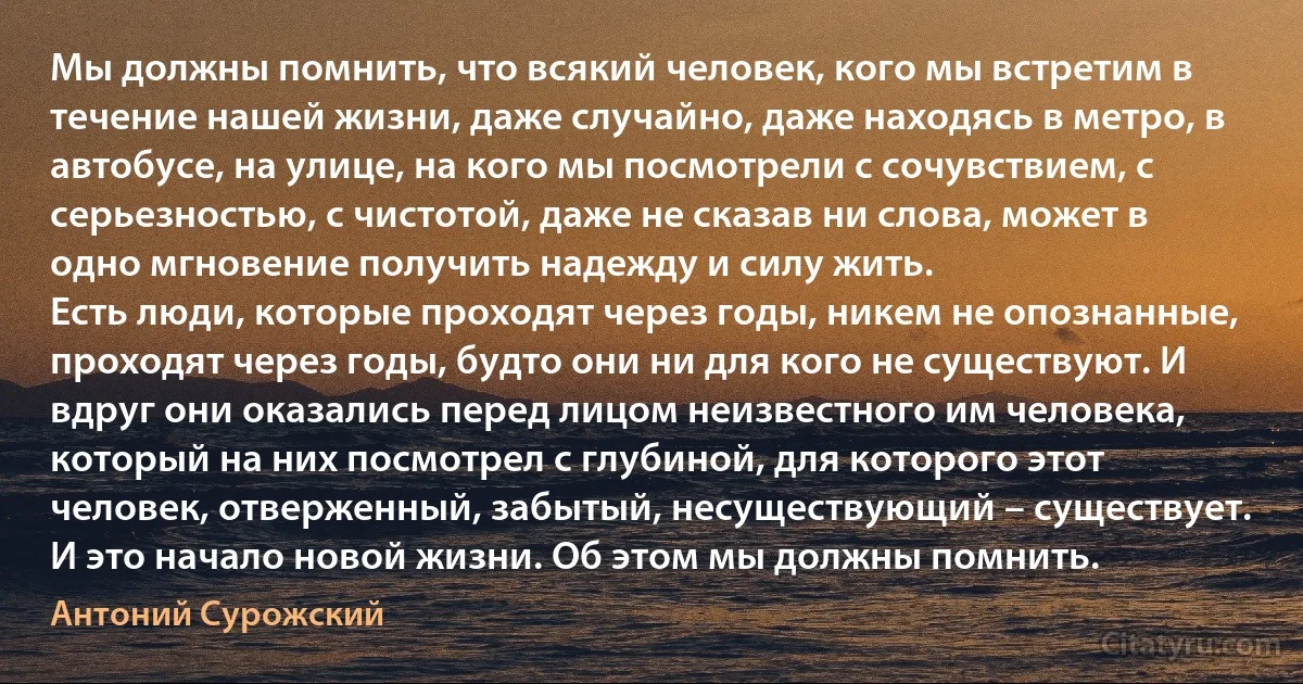 Мы должны помнить, что всякий человек, кого мы встретим в течение нашей жизни, даже случайно, даже находясь в метро, в автобусе, на улице, на кого мы посмотрели с сочувствием, с серьезностью, с чистотой, даже не сказав ни слова, может в одно мгновение получить надежду и силу жить.
Есть люди, которые проходят через годы, никем не опознанные, проходят через годы, будто они ни для кого не существуют. И вдруг они оказались перед лицом неизвестного им человека, который на них посмотрел с глубиной, для которого этот человек, отверженный, забытый, несуществующий – существует. И это начало новой жизни. Об этом мы должны помнить. (Антоний Сурожский)