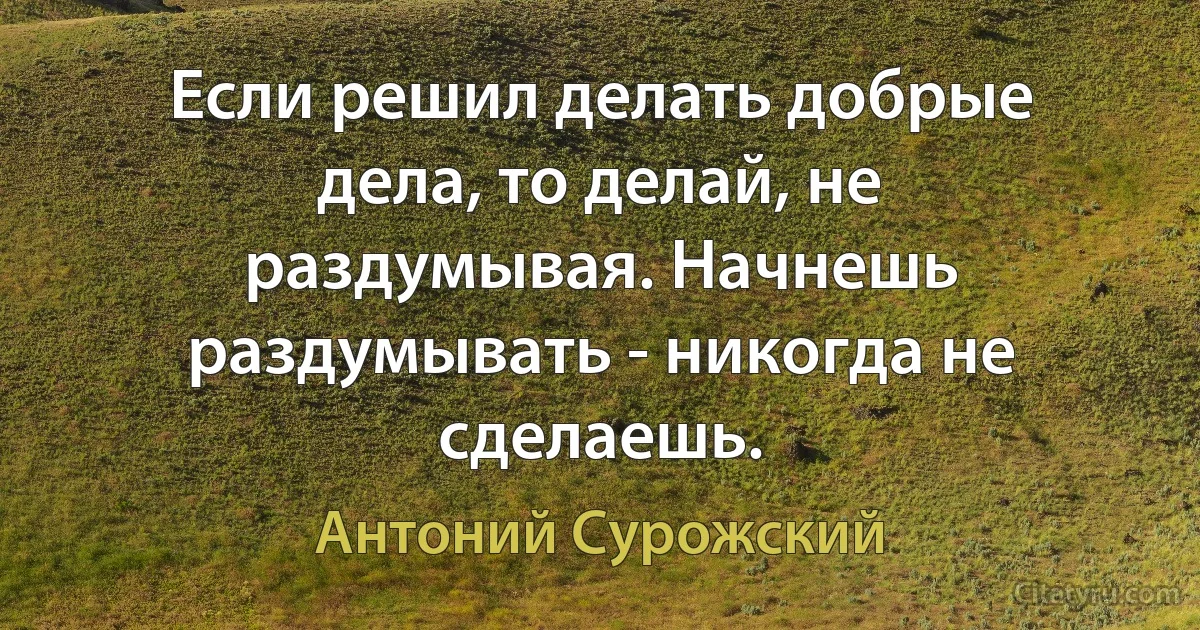 Если решил делать добрые дела, то делай, не раздумывая. Начнешь раздумывать - никогда не сделаешь. (Антоний Сурожский)