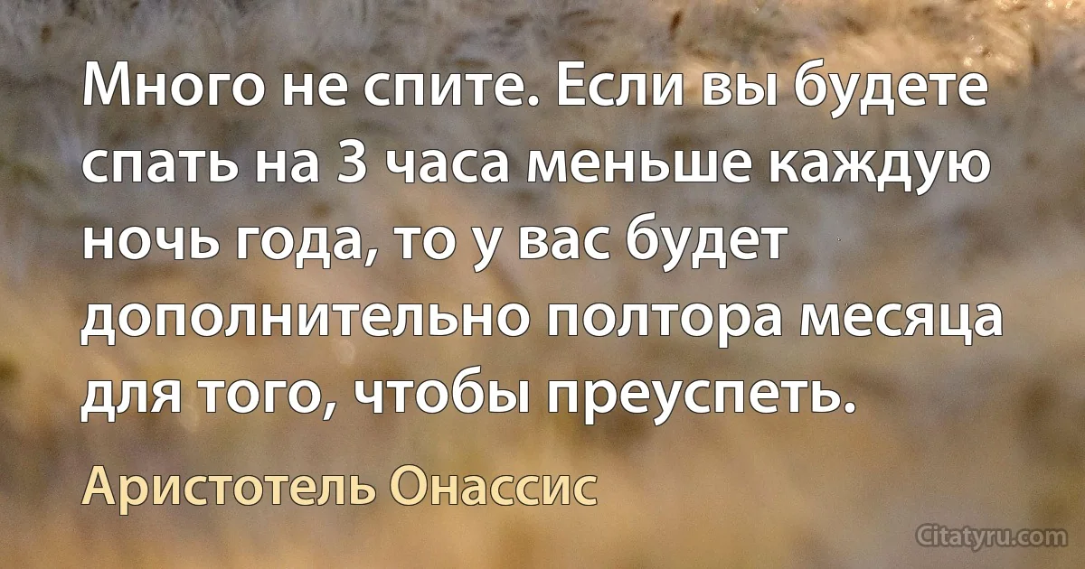 Много не спите. Если вы будете спать на 3 часа меньше каждую ночь года, то у вас будет дополнительно полтора месяца для того, чтобы преуспеть. (Аристотель Онассис)