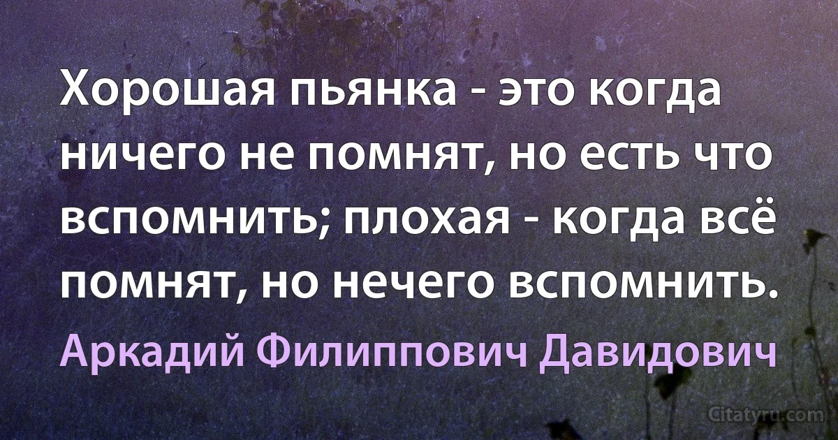 Хорошая пьянка - это когда ничего не помнят, но есть что вспомнить; плохая - когда всё помнят, но нечего вспомнить. (Аркадий Филиппович Давидович)