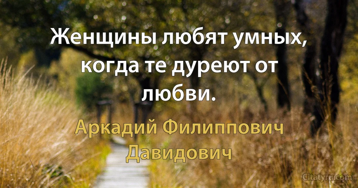 Женщины любят умных, когда те дуреют от любви. (Аркадий Филиппович Давидович)