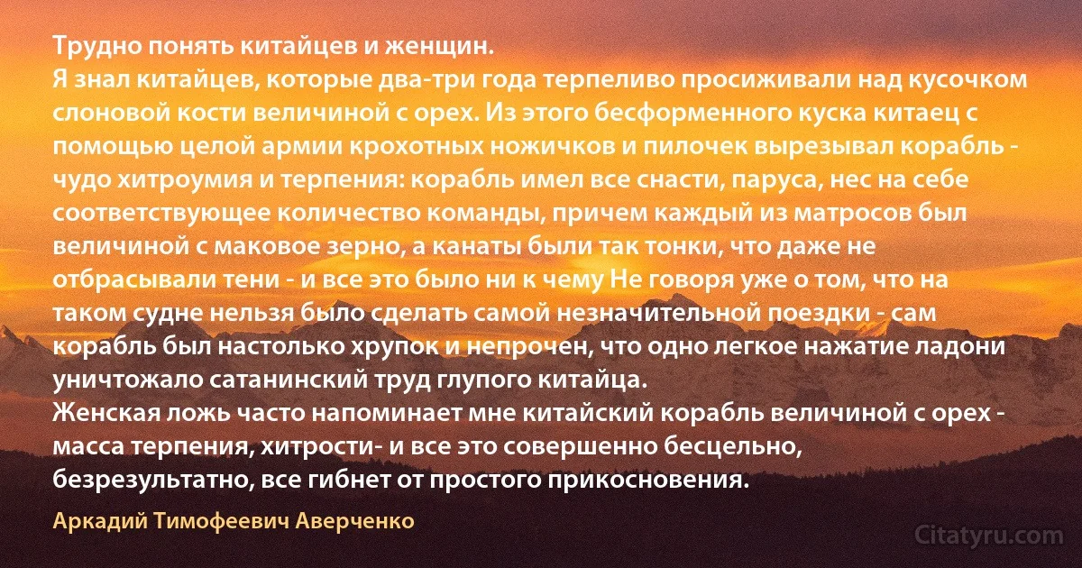 Трудно понять китайцев и женщин.
Я знал китайцев, которые два-три года терпеливо просиживали над кусочком слоновой кости величиной с орех. Из этого бесформенного куска китаец с помощью целой армии крохотных ножичков и пилочек вырезывал корабль - чудо хитроумия и терпения: корабль имел все снасти, паруса, нес на себе соответствующее количество команды, причем каждый из матросов был величиной с маковое зерно, а канаты были так тонки, что даже не отбрасывали тени - и все это было ни к чему Не говоря уже о том, что на таком судне нельзя было сделать самой незначительной поездки - сам корабль был настолько хрупок и непрочен, что одно легкое нажатие ладони уничтожало сатанинский труд глупого китайца.
Женская ложь часто напоминает мне китайский корабль величиной с орех - масса терпения, хитрости- и все это совершенно бесцельно, безрезультатно, все гибнет от простого прикосновения. (Аркадий Тимофеевич Аверченко)