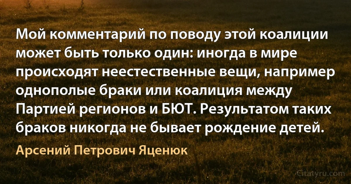 Мой комментарий по поводу этой коалиции может быть только один: иногда в мире происходят неестественные вещи, например однополые браки или коалиция между Партией регионов и БЮТ. Результатом таких браков никогда не бывает рождение детей. (Арсений Петрович Яценюк)