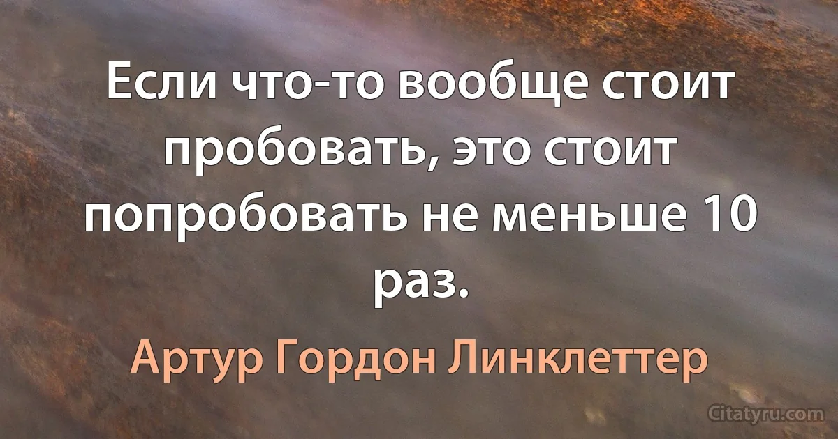 Если что-то вообще стоит пробовать, это стоит попробовать не меньше 10 раз. (Артур Гордон Линклеттер)