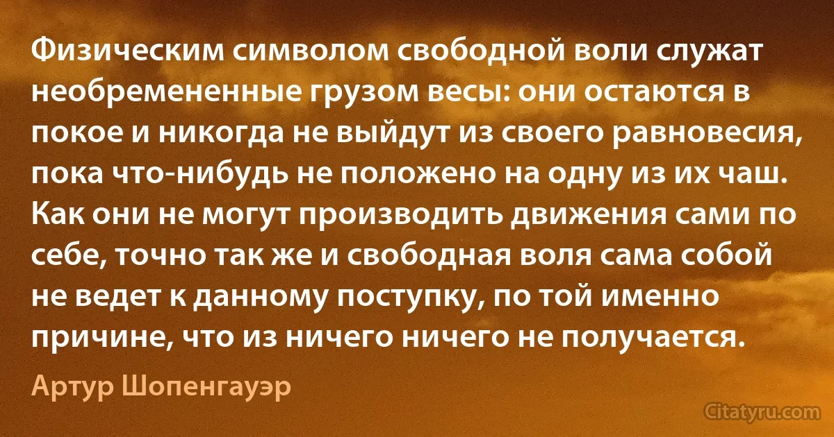 Физическим символом свободной воли служат необремененные грузом весы: они остаются в покое и никогда не выйдут из своего равновесия, пока что-нибудь не положено на одну из их чаш. Как они не могут производить движения сами по себе, точно так же и свободная воля сама собой не ведет к данному поступку, по той именно причине, что из ничего ничего не получается. (Артур Шопенгауэр)