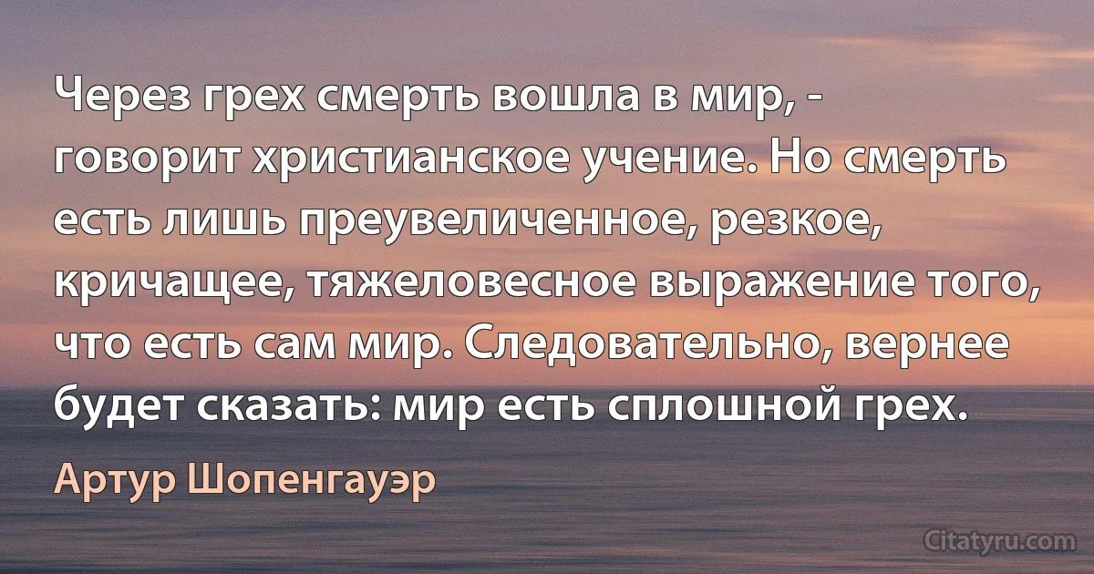 Через грех смерть вошла в мир, - говорит христианское учение. Но смерть есть лишь преувеличенное, резкое, кричащее, тяжеловесное выражение того, что есть сам мир. Следовательно, вернее будет сказать: мир есть сплошной грех. (Артур Шопенгауэр)