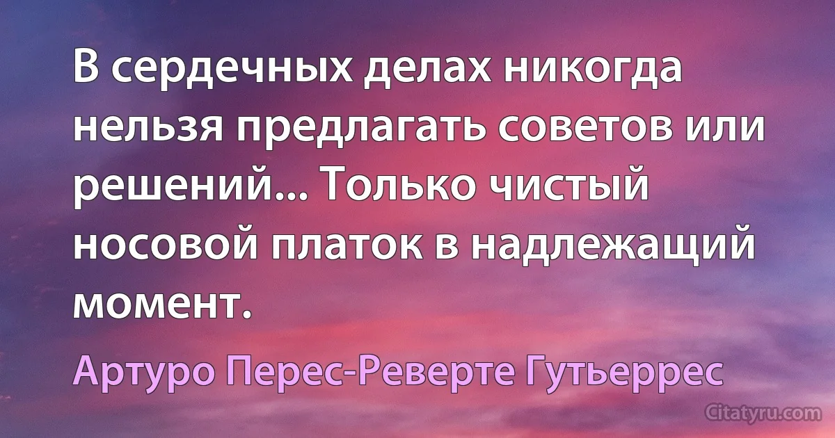 В сердечных делах никогда нельзя предлагать советов или решений... Только чистый носовой платок в надлежащий момент. (Артуро Перес-Реверте Гутьеррес)