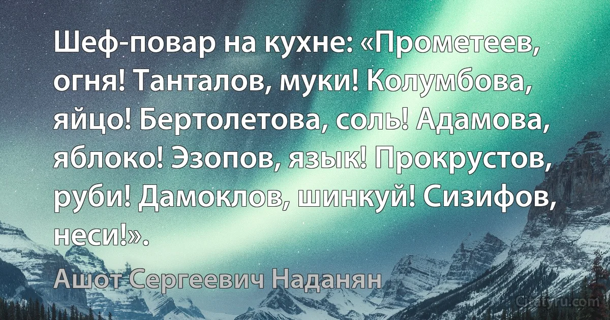 Шеф-повар на кухне: «Прометеев, огня! Танталов, муки! Колумбова, яйцо! Бертолетова, соль! Адамова, яблоко! Эзопов, язык! Прокрустов, руби! Дамоклов, шинкуй! Сизифов, неси!». (Ашот Сергеевич Наданян)