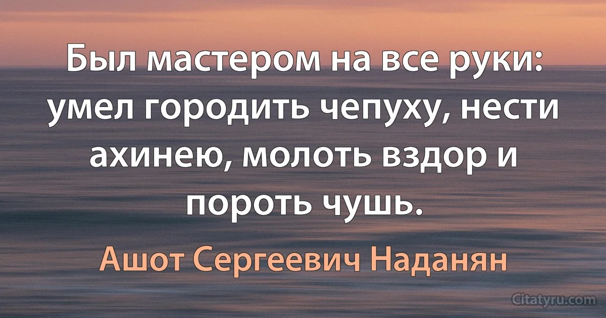 Был мастером на все руки: умел городить чепуху, нести ахинею, молоть вздор и пороть чушь. (Ашот Сергеевич Наданян)