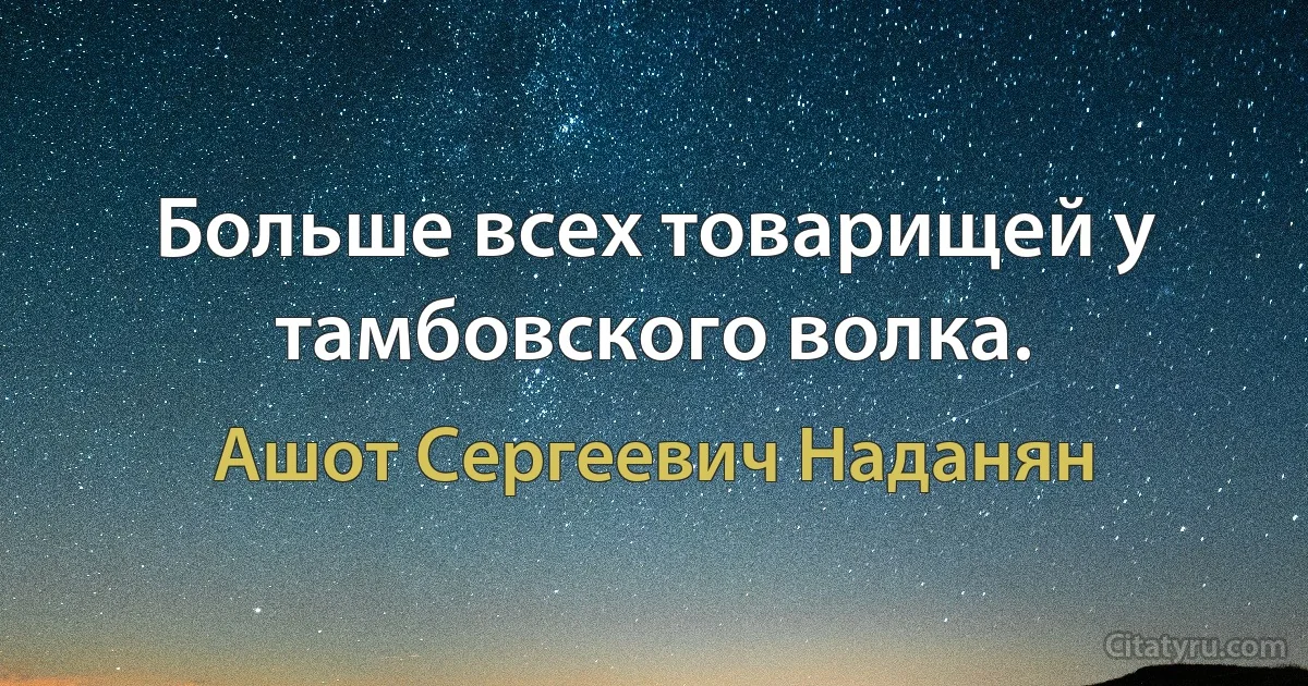 Больше всех товарищей у тамбовского волка. (Ашот Сергеевич Наданян)