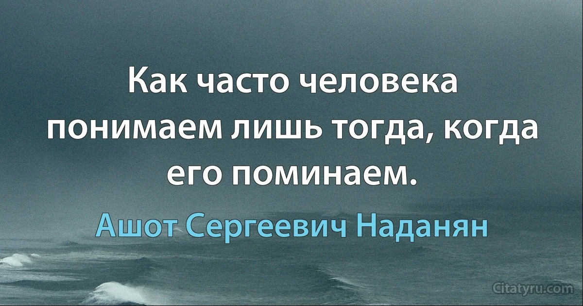 Как часто человека понимаем лишь тогда, когда его поминаем. (Ашот Сергеевич Наданян)