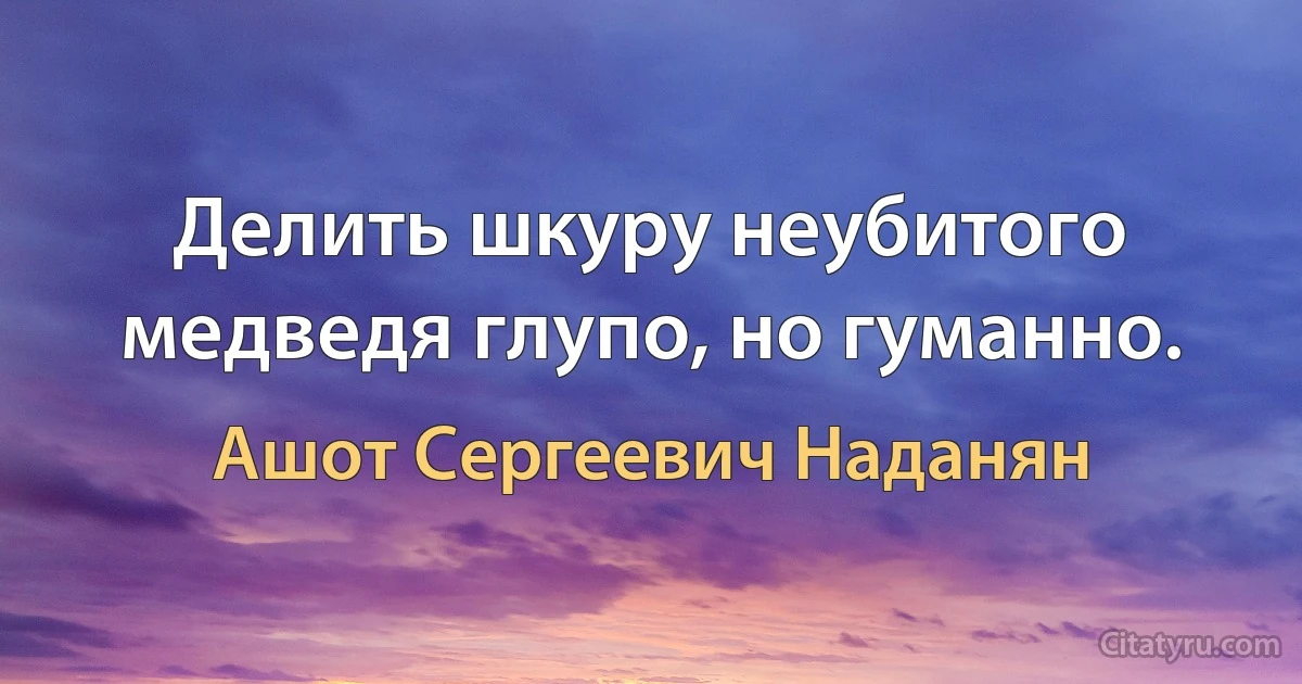 Делить шкуру неубитого медведя глупо, но гуманно. (Ашот Сергеевич Наданян)