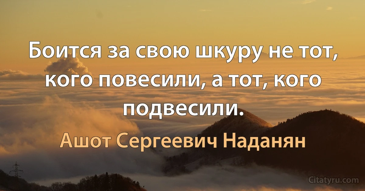 Боится за свою шкуру не тот, кого повесили, а тот, кого подвесили. (Ашот Сергеевич Наданян)