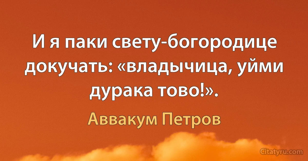 И я паки свету-богородице докучать: «владычица, уйми дурака тово!». (Аввакум Петров)