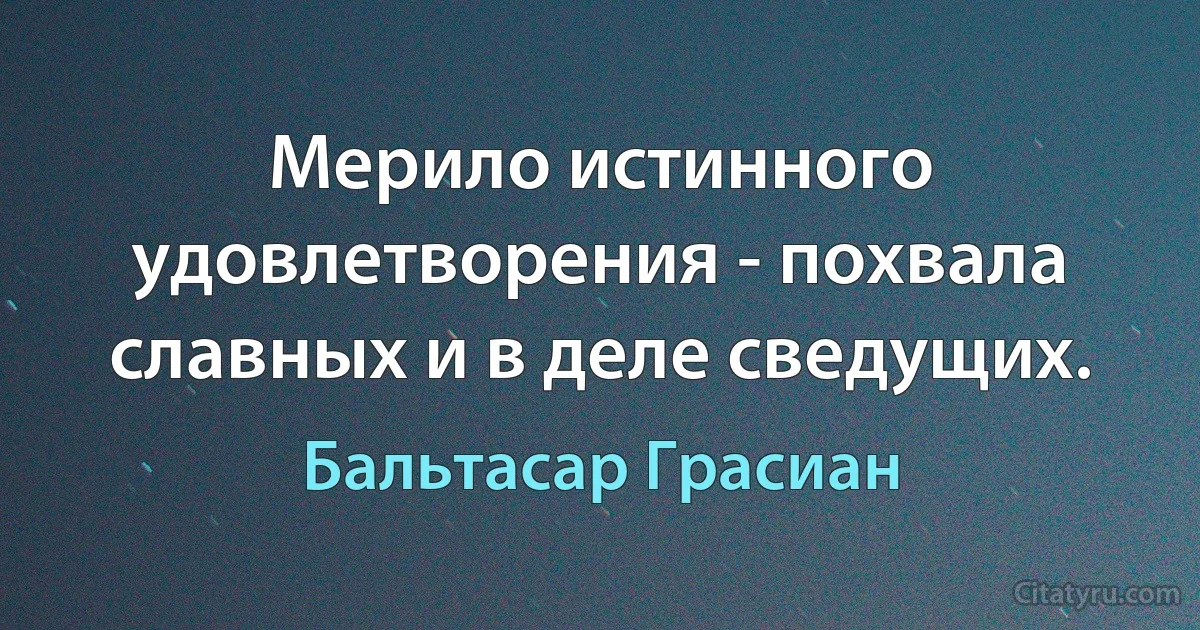 Мерило истинного удовлетворения - похвала славных и в деле сведущих. (Бальтасар Грасиан)