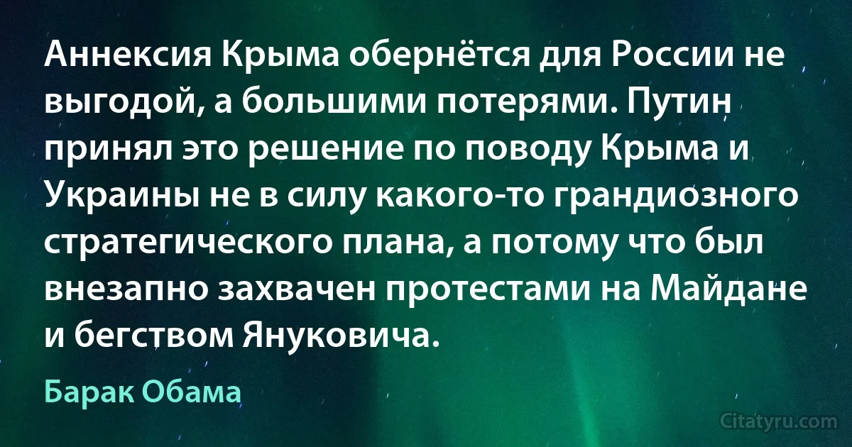 Аннексия Крыма обернётся для России не выгодой, а большими потерями. Путин принял это решение по поводу Крыма и Украины не в силу какого-то грандиозного стратегического плана, а потому что был внезапно захвачен протестами на Майдане и бегством Януковича. (Барак Обама)