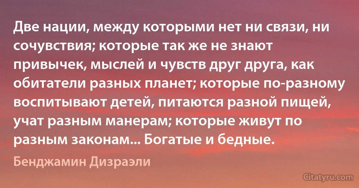 Две нации, между которыми нет ни связи, ни сочувствия; которые так же не знают привычек, мыслей и чувств друг друга, как обитатели разных планет; которые по-разному воспитывают детей, питаются разной пищей, учат разным манерам; которые живут по разным законам... Богатые и бедные. (Бенджамин Дизраэли)