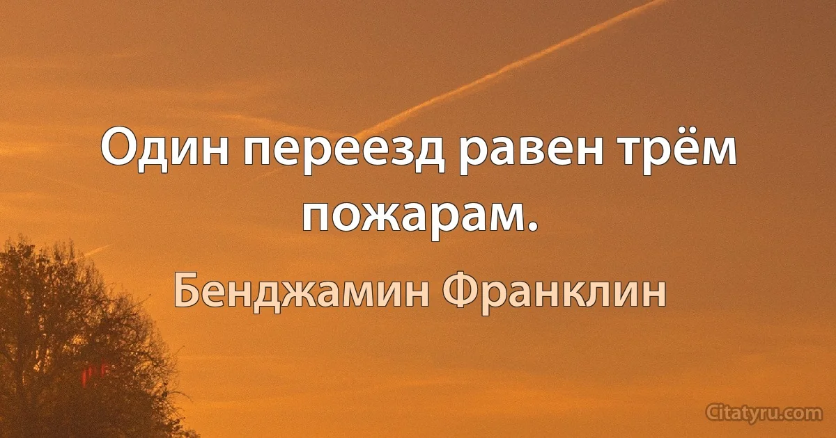 Один переезд равен трём пожарам. (Бенджамин Франклин)