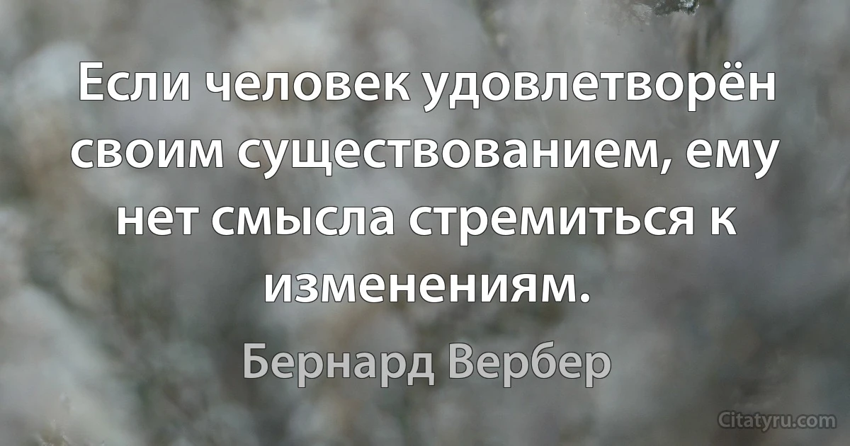 Если человек удовлетворён своим существованием, ему нет смысла стремиться к изменениям. (Бернард Вербер)