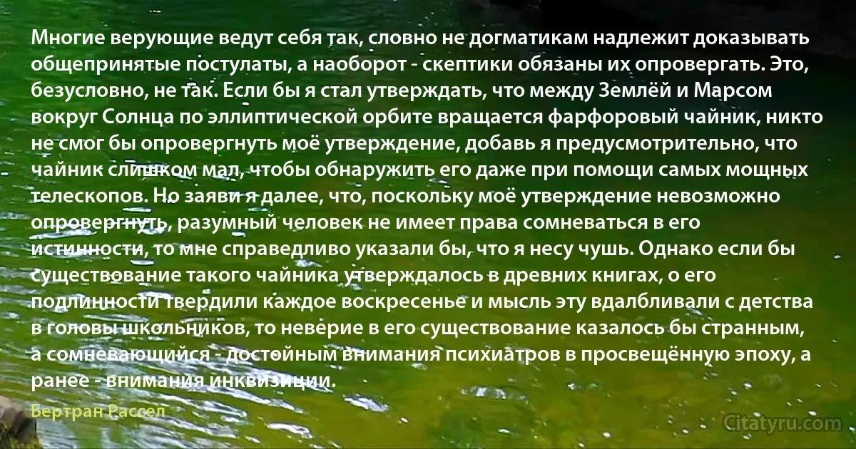 Многие верующие ведут себя так, словно не догматикам надлежит доказывать общепринятые постулаты, а наоборот - скептики обязаны их опровергать. Это, безусловно, не так. Если бы я стал утверждать, что между Землёй и Марсом вокруг Солнца по эллиптической орбите вращается фарфоровый чайник, никто не смог бы опровергнуть моё утверждение, добавь я предусмотрительно, что чайник слишком мал, чтобы обнаружить его даже при помощи самых мощных телескопов. Но заяви я далее, что, поскольку моё утверждение невозможно опровергнуть, разумный человек не имеет права сомневаться в его истинности, то мне справедливо указали бы, что я несу чушь. Однако если бы существование такого чайника утверждалось в древних книгах, о его подлинности твердили каждое воскресенье и мысль эту вдалбливали с детства в головы школьников, то неверие в его существование казалось бы странным, а сомневающийся - достойным внимания психиатров в просвещённую эпоху, а ранее - внимания инквизиции. (Бертран Рассел)