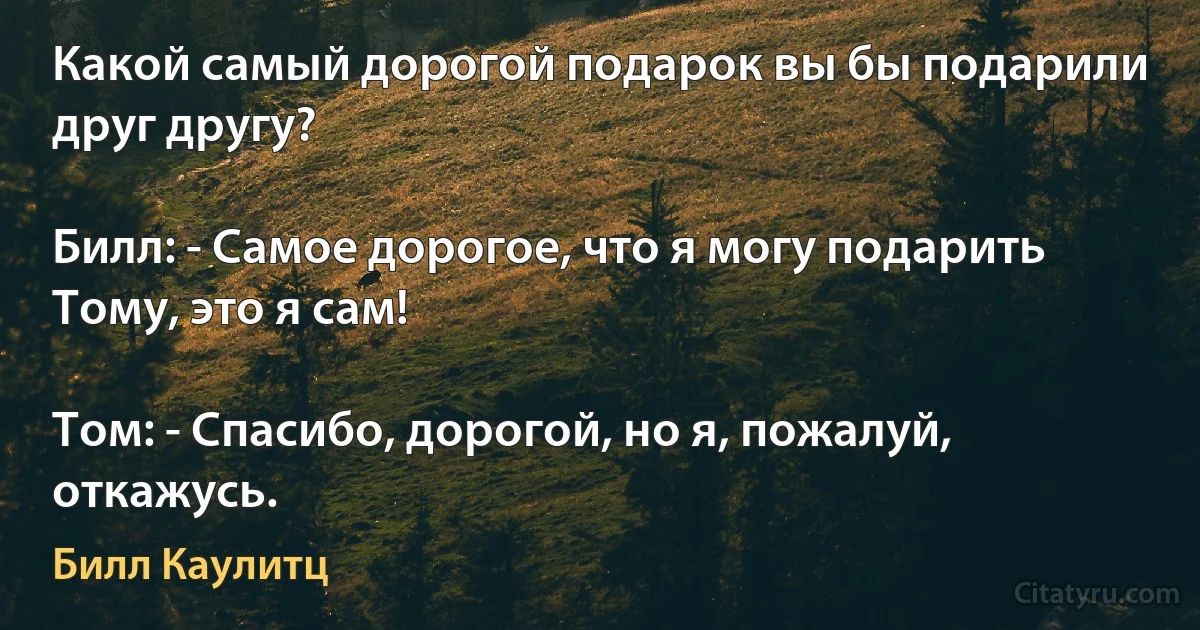 Какой самый дорогой подарок вы бы подарили друг другу?

Билл: - Самое дорогое, что я могу подарить Тому, это я сам!

Том: - Спасибо, дорогой, но я, пожалуй, откажусь. (Билл Каулитц)