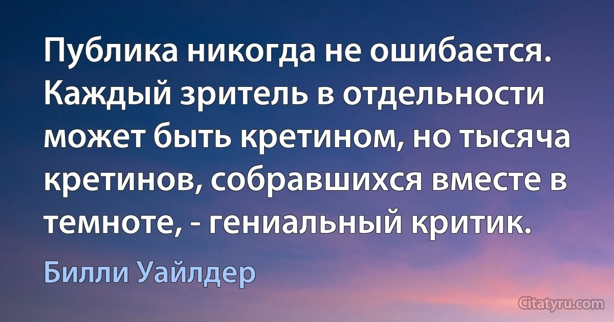 Публика никогда не ошибается. Каждый зритель в отдельности может быть кретином, но тысяча кретинов, собравшихся вместе в темноте, - гениальный критик. (Билли Уайлдер)