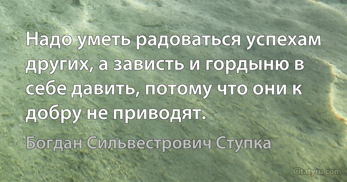 Надо уметь радоваться успехам других, а зависть и гордыню в себе давить, потому что они к добру не приводят. (Богдан Сильвестрович Ступка)