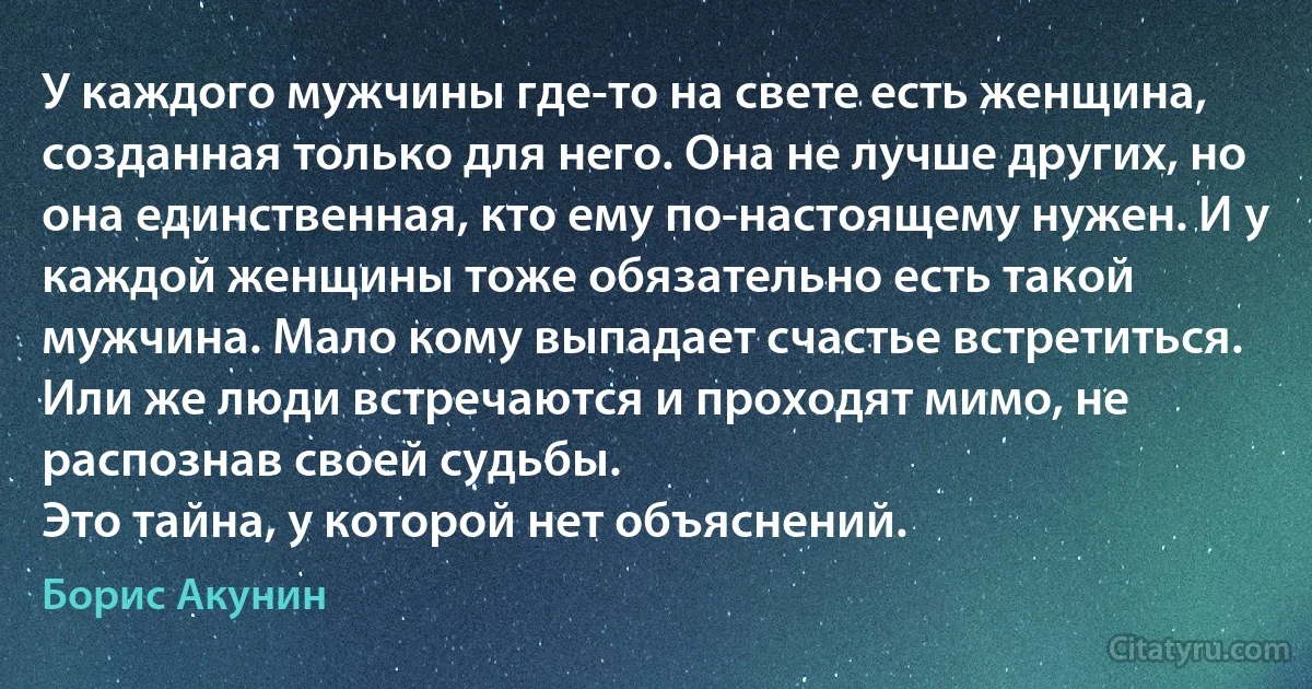 У каждого мужчины где-то на свете есть женщина, созданная только для него. Она не лучше других, но она единственная, кто ему по-настоящему нужен. И у каждой женщины тоже обязательно есть такой мужчина. Мало кому выпадает счастье встретиться. Или же люди встречаются и проходят мимо, не распознав своей судьбы.
Это тайна, у которой нет объяснений. (Борис Акунин)