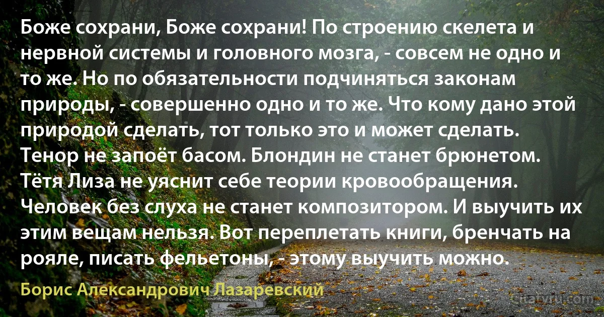 Боже сохрани, Боже сохрани! По строению скелета и нервной системы и головного мозга, - совсем не одно и то же. Но по обязательности подчиняться законам природы, - совершенно одно и то же. Что кому дано этой природой сделать, тот только это и может сделать. Тенор не запоёт басом. Блондин не станет брюнетом. Тётя Лиза не уяснит себе теории кровообращения. Человек без слуха не станет композитором. И выучить их этим вещам нельзя. Вот переплетать книги, бренчать на рояле, писать фельетоны, - этому выучить можно. (Борис Александрович Лазаревский)