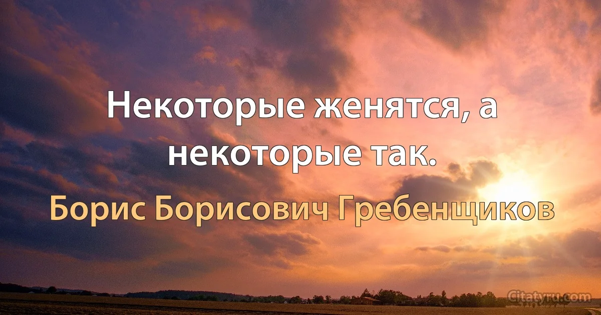 Некоторые женятся, а некоторые так. (Борис Борисович Гребенщиков)