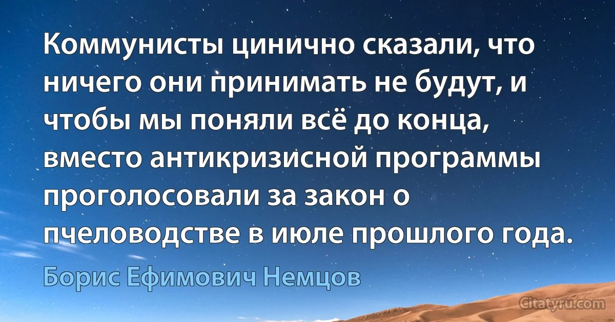 Коммунисты цинично сказали, что ничего они принимать не будут, и чтобы мы поняли всё до конца, вместо антикризисной программы проголосовали за закон о пчеловодстве в июле прошлого года. (Борис Ефимович Немцов)