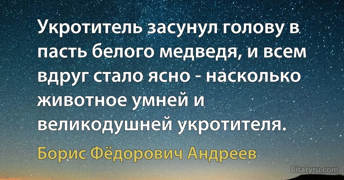 Укротитель засунул голову в пасть белого медведя, и всем вдруг стало ясно - насколько животное умней и великодушней укротителя. (Борис Фёдорович Андреев)