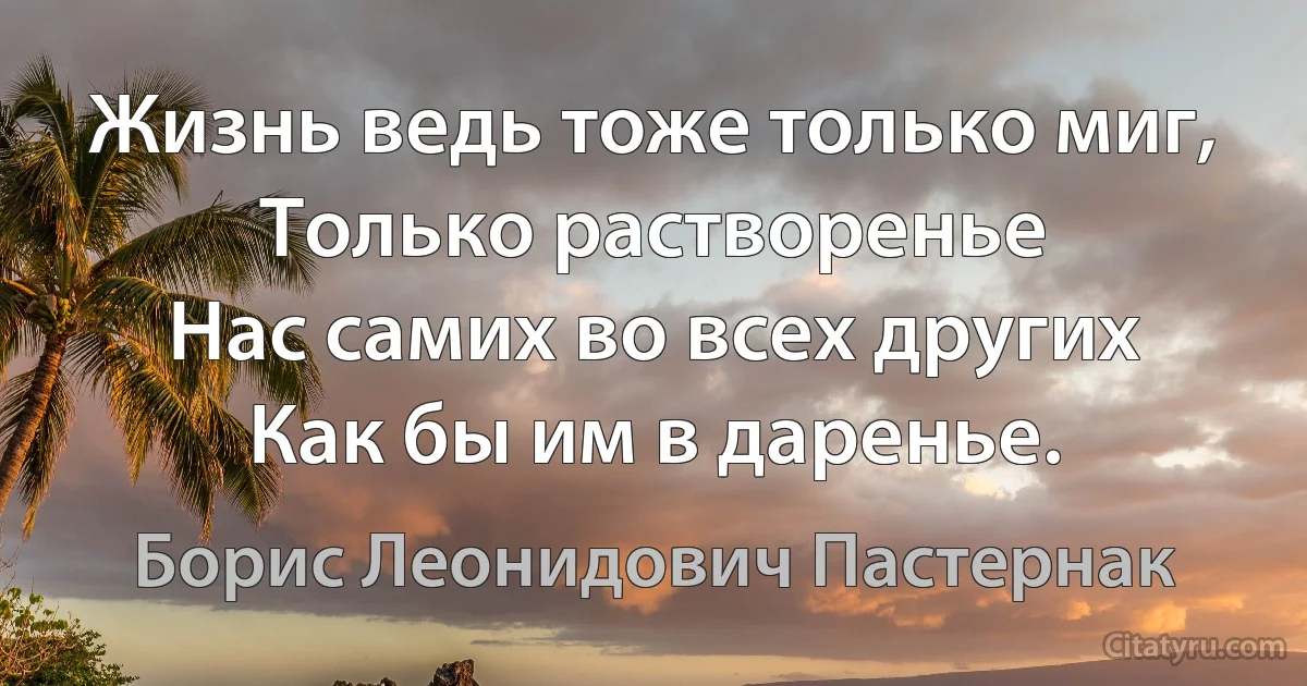 Жизнь ведь тоже только миг,
Только растворенье
Нас самих во всех других
Как бы им в даренье. (Борис Леонидович Пастернак)