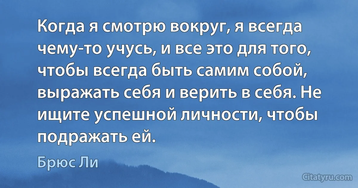 Когда я смотрю вокруг, я всегда чему-то учусь, и все это для того,
чтобы всегда быть самим собой, выражать себя и верить в себя. Не
ищите успешной личности, чтобы подражать ей. (Брюс Ли)