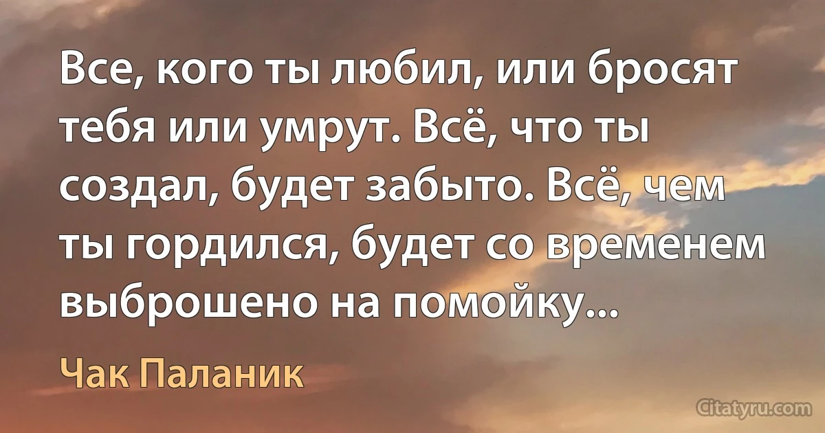 Все, кого ты любил, или бросят тебя или умрут. Всё, что ты создал, будет забыто. Всё, чем ты гордился, будет со временем выброшено на помойку... (Чак Паланик)