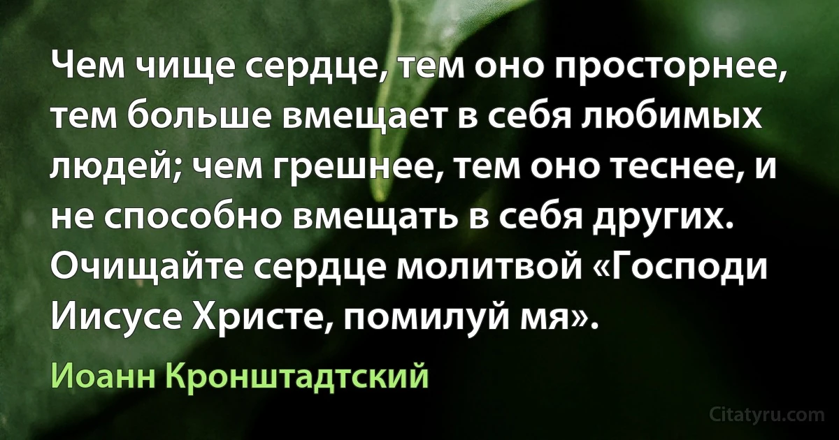 Чем чище сердце, тем оно просторнее, тем больше вмещает в себя любимых людей; чем грешнее, тем оно теснее, и не способно вмещать в себя других. Очищайте сердце молитвой «Господи Иисусе Христе, помилуй мя». (Иоанн Кронштадтский)
